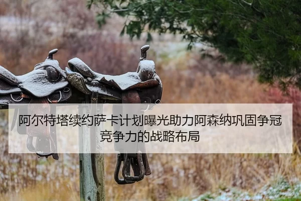 阿尔特塔续约萨卡计划曝光助力阿森纳巩固争冠竞争力的战略布局