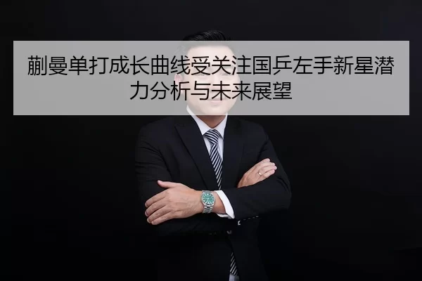 蒯曼单打成长曲线受关注国乒左手新星潜力分析与未来展望