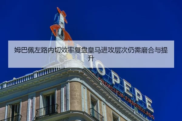 姆巴佩左路内切效率复盘皇马进攻层次仍需磨合与提升