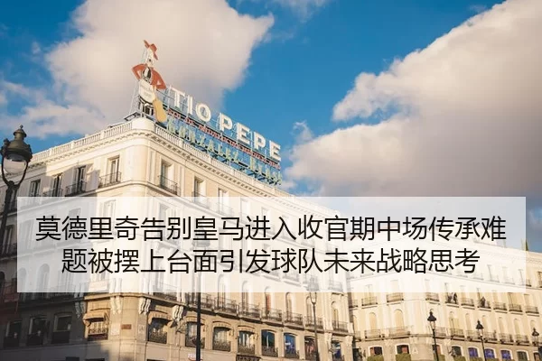 莫德里奇告别皇马进入收官期中场传承难题被摆上台面引发球队未来战略思考