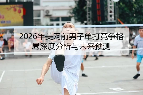 2026年美网前男子单打竞争格局深度分析与未来预测
