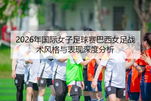 2026年国际女子足球赛巴西女足战术风格与表现深度分析