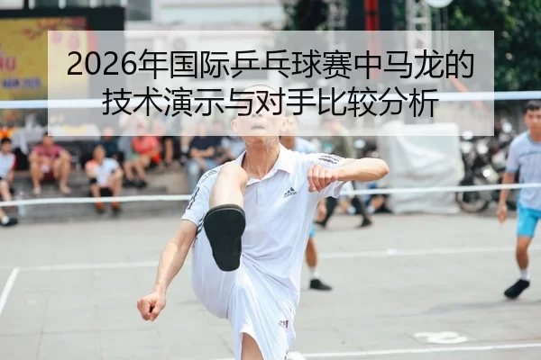 2026年国际乒乓球赛中马龙的技术演示与对手比较分析