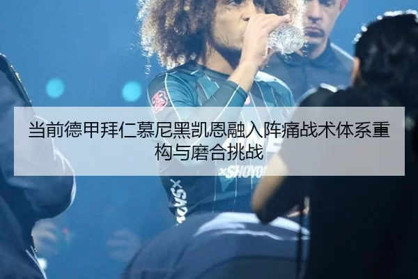 当前德甲拜仁慕尼黑凯恩融入阵痛战术体系重构与磨合挑战