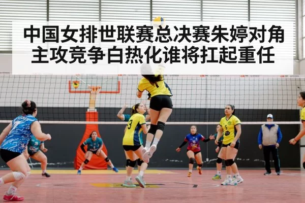 中国女排世联赛总决赛朱婷对角主攻竞争白热化谁将扛起重任