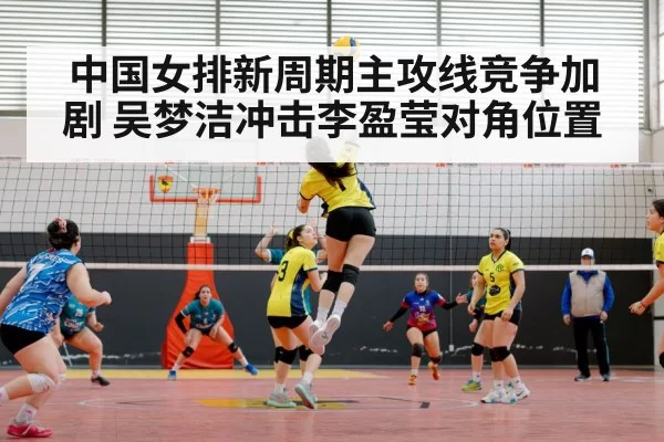 中国女排新周期主攻线竞争加剧 吴梦洁冲击李盈莹对角位置