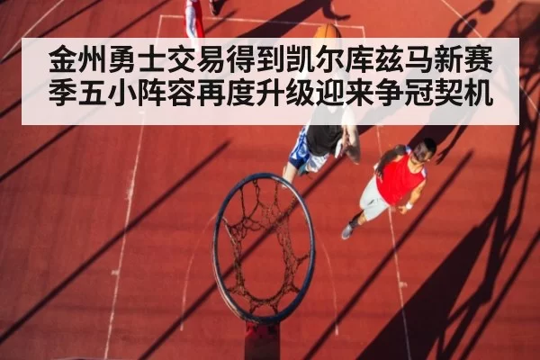 金州勇士交易得到凯尔库兹马新赛季五小阵容再度升级迎来争冠契机