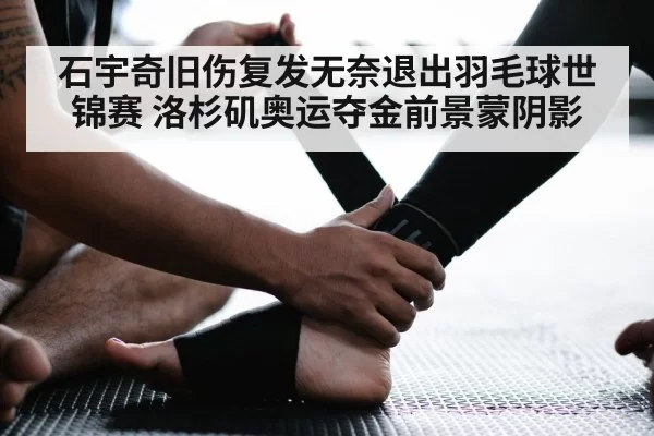 石宇奇旧伤复发无奈退出羽毛球世锦赛 洛杉矶奥运夺金前景蒙阴影