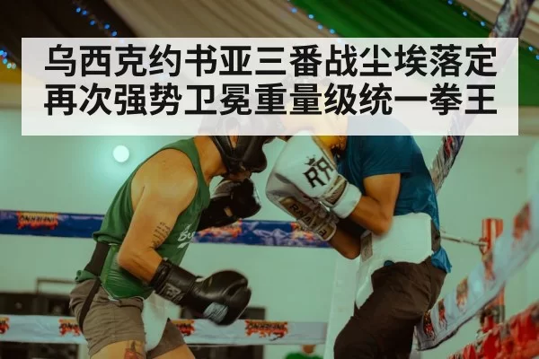 乌西克约书亚三番战尘埃落定再次强势卫冕重量级统一拳王