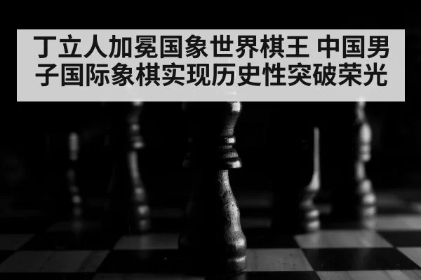 丁立人加冕国象世界棋王 中国男子国际象棋实现历史性突破荣光