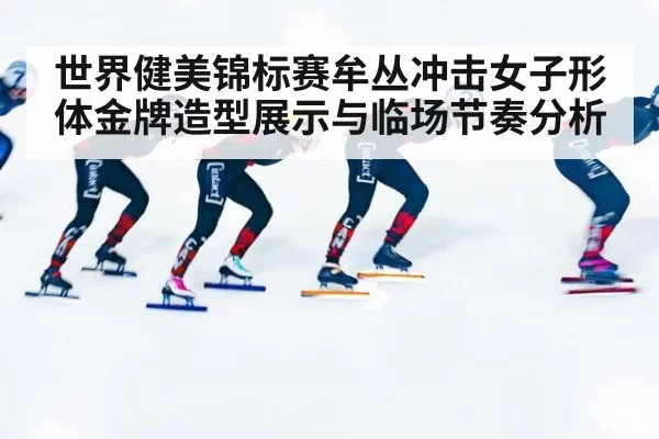 世界健美锦标赛牟丛冲击女子形体金牌造型展示与临场节奏分析